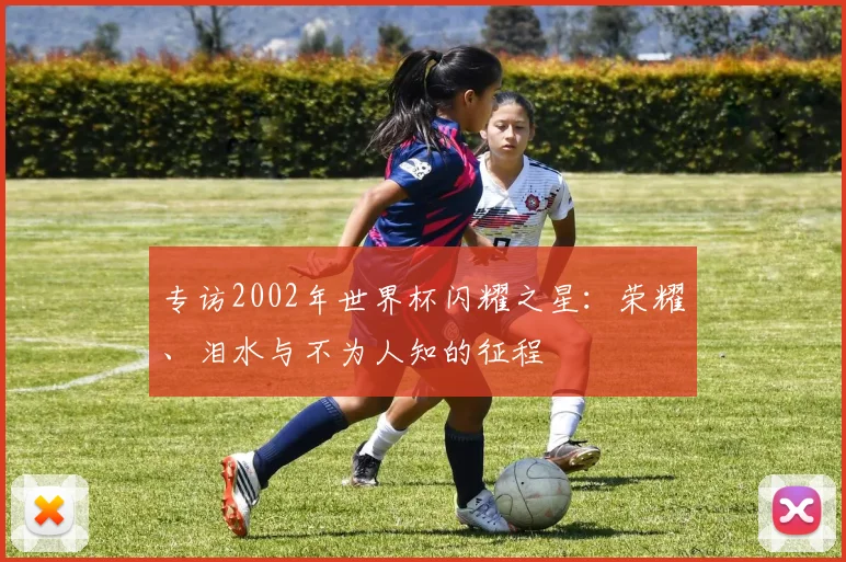 专访2002年世界杯闪耀之星：荣耀、泪水与不为人知的征程