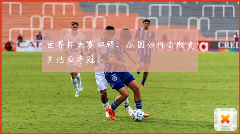 世界杯决赛回顾：法国如何击败克罗地亚夺冠？
