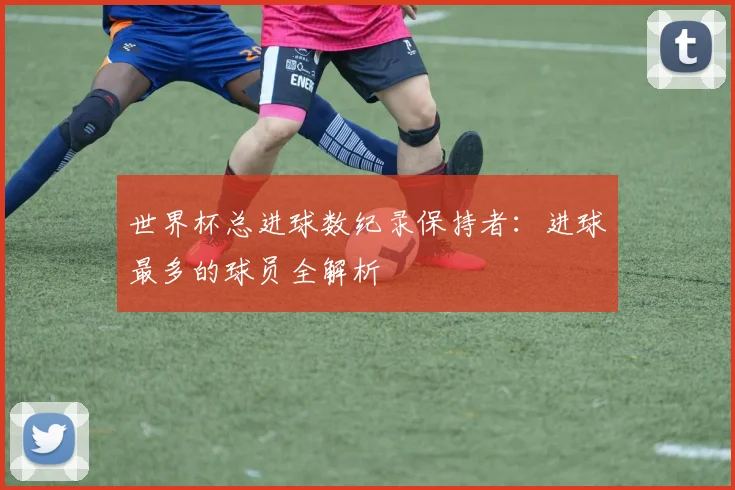世界杯总进球数纪录保持者：进球最多的球员全解析