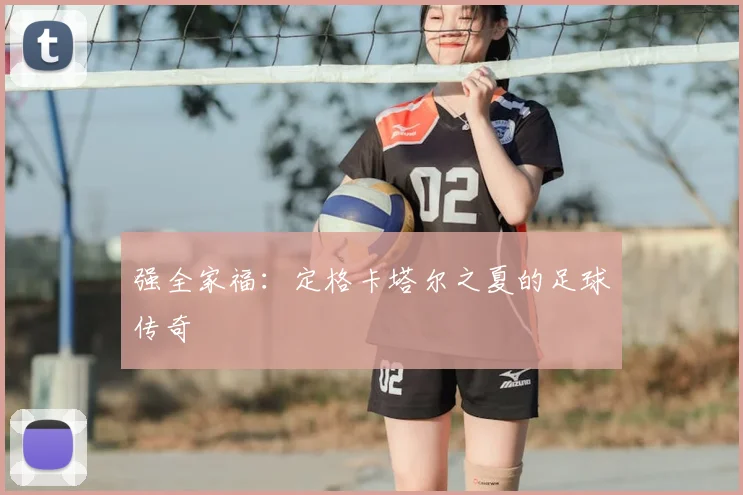 强全家福：定格卡塔尔之夏的足球传奇