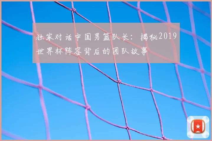 独家对话中国男篮队长：揭秘2019世界杯阵容背后的团队故事