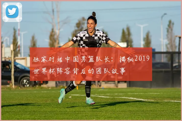 独家对话中国男篮队长:揭秘2019世界杯阵容背后的团队故事