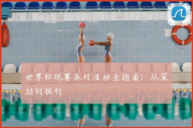 世界杯观赛派对活动全指南:从策划到执行