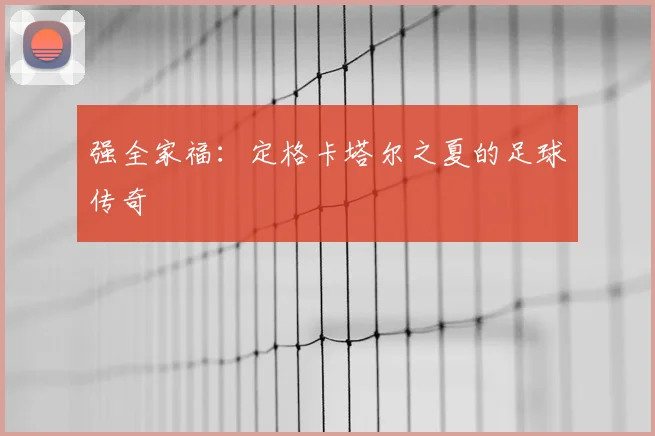 强全家福：定格卡塔尔之夏的足球传奇