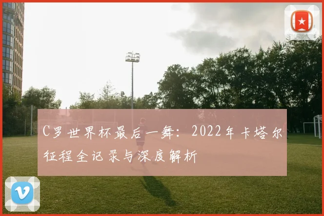 C罗世界杯最后一舞:2022年卡塔尔征程全记录与深度解析